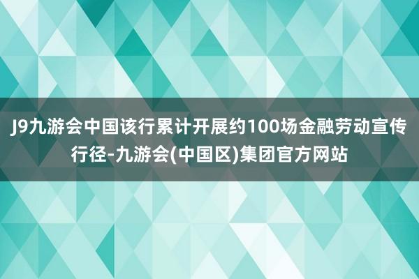 J9九游会中国该行累计开展约100场金融劳动宣传行径-九游会(中国区)集团官方网站