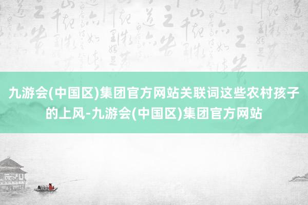 九游会(中国区)集团官方网站关联词这些农村孩子的上风-九游会(中国区)集团官方网站