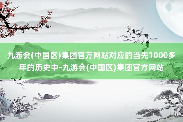 九游会(中国区)集团官方网站对应的当先1000多年的历史中-九游会(中国区)集团官方网站