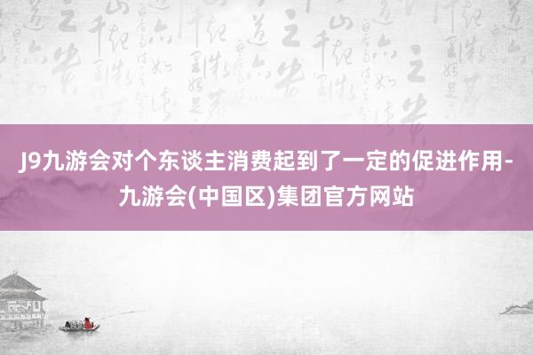 J9九游会对个东谈主消费起到了一定的促进作用-九游会(中国区)集团官方网站