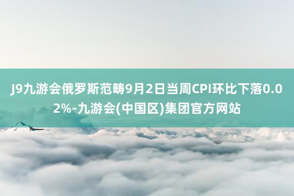 J9九游会俄罗斯范畴9月2日当周CPI环比下落0.02%-九游会(中国区)集团官方网站