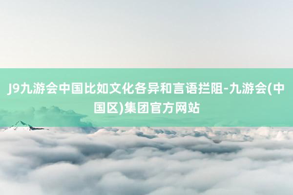 J9九游会中国比如文化各异和言语拦阻-九游会(中国区)集团官方网站