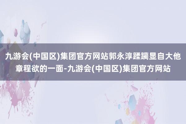 九游会(中国区)集团官方网站郭永淳蹂躏显自大他章程欲的一面-九游会(中国区)集团官方网站