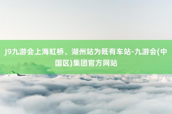 J9九游会上海虹桥、湖州站为既有车站-九游会(中国区)集团官方网站