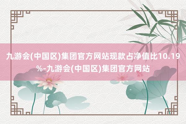 九游会(中国区)集团官方网站现款占净值比10.19%-九游会(中国区)集团官方网站