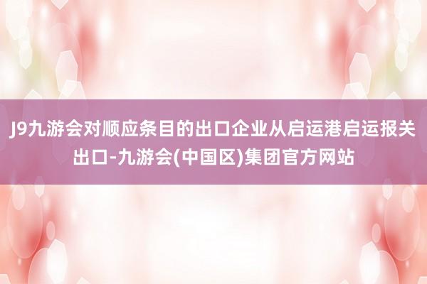 J9九游会对顺应条目的出口企业从启运港启运报关出口-九游会(中国区)集团官方网站