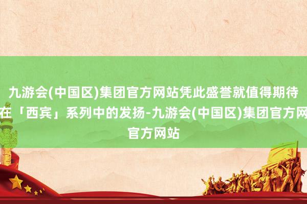 九游会(中国区)集团官方网站凭此盛誉就值得期待她在「西宾」系列中的发扬-九游会(中国区)集团官方网站