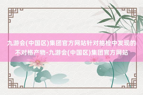 九游会(中国区)集团官方网站　　针对抽检中发现的不对格产物-九游会(中国区)集团官方网站