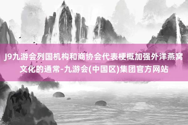 J9九游会列国机构和商协会代表梗概加强外洋燕窝文化的通常-九游会(中国区)集团官方网站