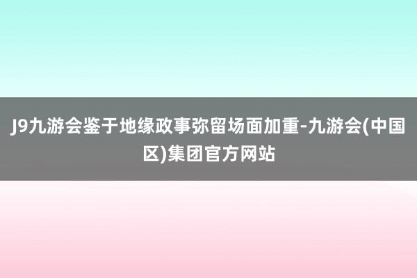 J9九游会鉴于地缘政事弥留场面加重-九游会(中国区)集团官方网站