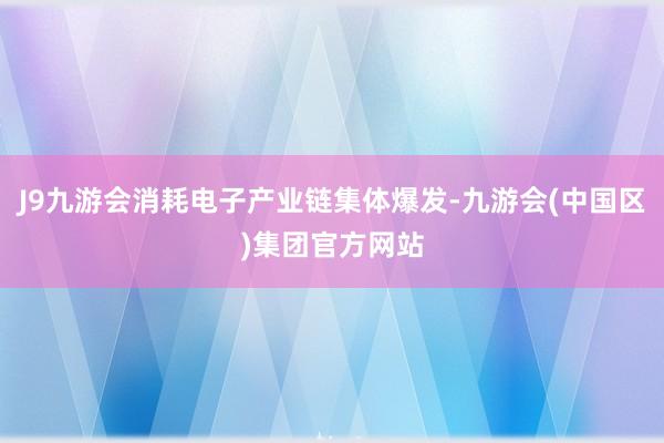 J9九游会消耗电子产业链集体爆发-九游会(中国区)集团官方网站