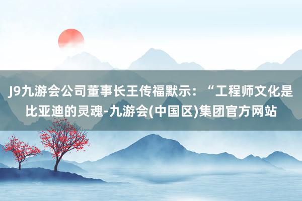 J9九游会公司董事长王传福默示：“工程师文化是比亚迪的灵魂-九游会(中国区)集团官方网站