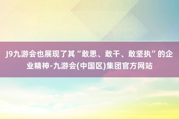 J9九游会也展现了其“敢思、敢干、敢坚执”的企业精神-九游会(中国区)集团官方网站