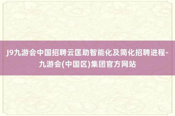 J9九游会中国招聘云匡助智能化及简化招聘进程-九游会(中国区)集团官方网站