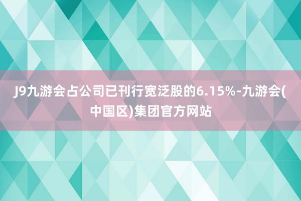 J9九游会占公司已刊行宽泛股的6.15%-九游会(中国区)集团官方网站