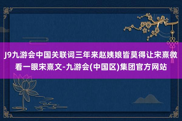 J9九游会中国关联词三年来赵姨娘皆莫得让宋熹微看一眼宋熹文-九游会(中国区)集团官方网站