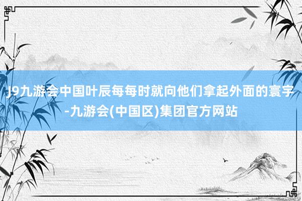 J9九游会中国叶辰每每时就向他们拿起外面的寰宇-九游会(中国区)集团官方网站