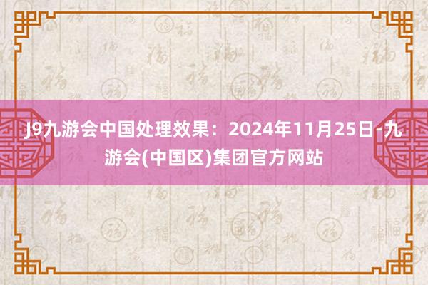 J9九游会中国处理效果：2024年11月25日-九游会(中国区)集团官方网站