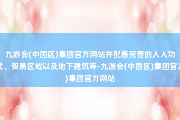 九游会(中国区)集团官方网站并配备完善的人人功绩体式、贸易区域以及地下建筑等-九游会(中国区)集团官方网站