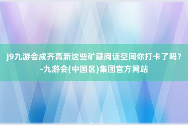 J9九游会成齐高新这些矿藏阅读空间你打卡了吗？-九游会(中国区)集团官方网站