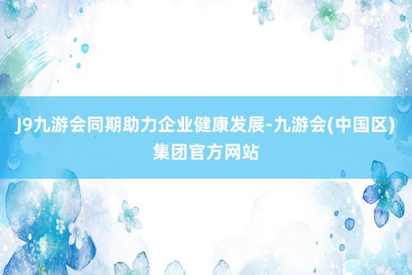 J9九游会同期助力企业健康发展-九游会(中国区)集团官方网站