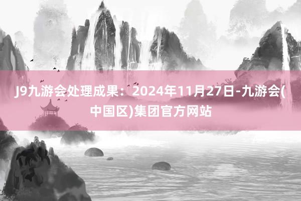 J9九游会处理成果：2024年11月27日-九游会(中国区)集团官方网站