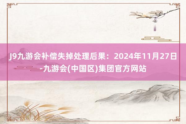 J9九游会补偿失掉处理后果：2024年11月27日-九游会(中国区)集团官方网站