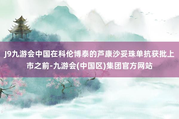 J9九游会中国在科伦博泰的芦康沙妥珠单抗获批上市之前-九游会(中国区)集团官方网站