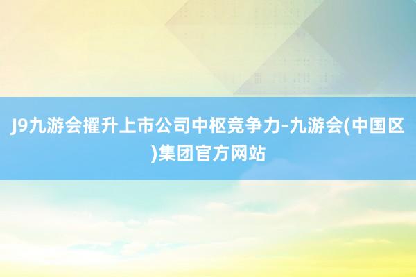 J9九游会擢升上市公司中枢竞争力-九游会(中国区)集团官方网站