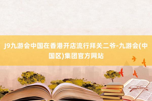 J9九游会中国在香港开店流行拜关二爷-九游会(中国区)集团官方网站