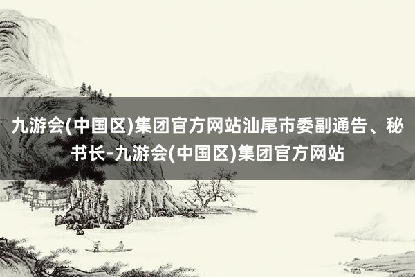 九游会(中国区)集团官方网站汕尾市委副通告、秘书长-九游会(中国区)集团官方网站