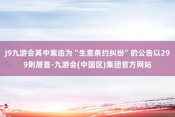 J9九游会其中案由为“生意条约纠纷”的公告以299则居首-九游会(中国区)集团官方网站