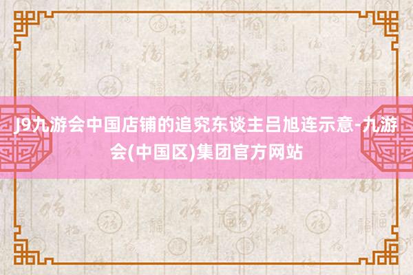 J9九游会中国店铺的追究东谈主吕旭连示意-九游会(中国区)集团官方网站