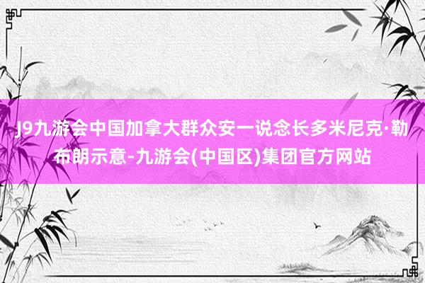 J9九游会中国加拿大群众安一说念长多米尼克·勒布朗示意-九游会(中国区)集团官方网站