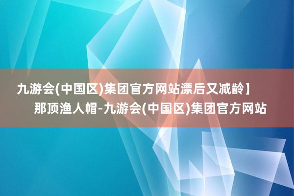 九游会(中国区)集团官方网站漂后又减龄】        那顶渔人帽-九游会(中国区)集团官方网站