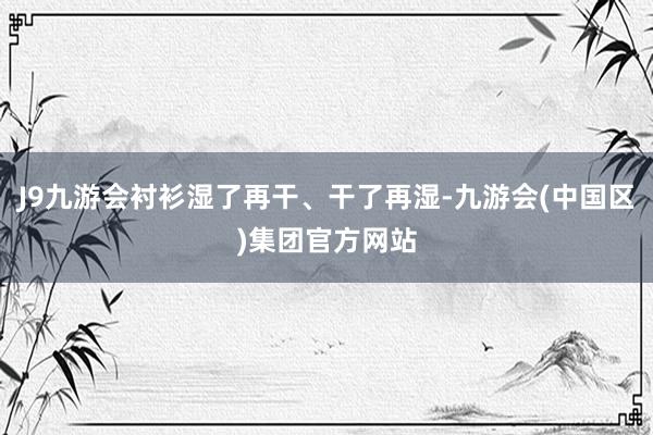 J9九游会衬衫湿了再干、干了再湿-九游会(中国区)集团官方网站