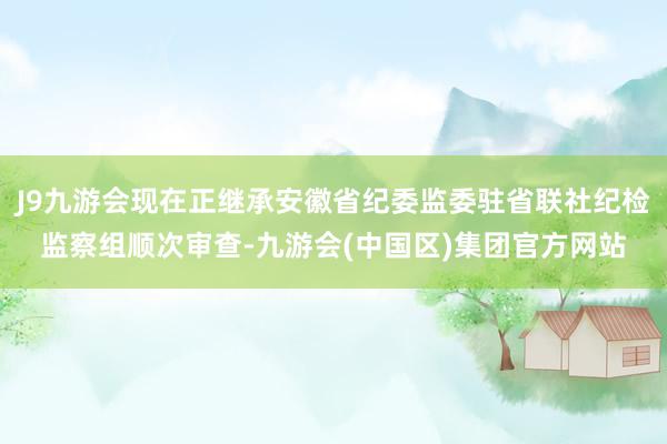 J9九游会现在正继承安徽省纪委监委驻省联社纪检监察组顺次审查-九游会(中国区)集团官方网站