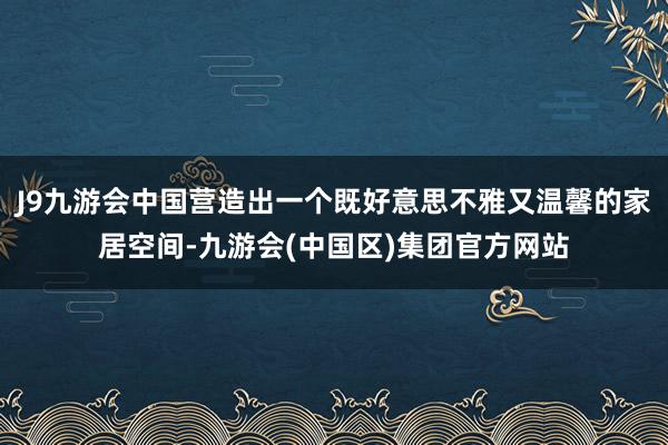 J9九游会中国营造出一个既好意思不雅又温馨的家居空间-九游会(中国区)集团官方网站