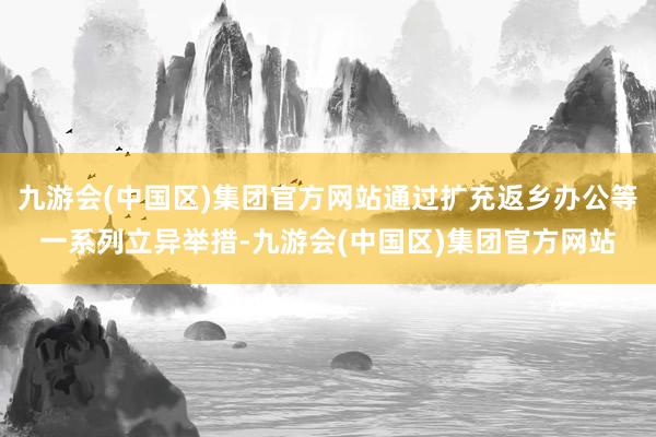 九游会(中国区)集团官方网站通过扩充返乡办公等一系列立异举措-九游会(中国区)集团官方网站