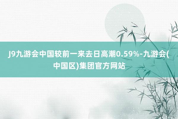 J9九游会中国较前一来去日高潮0.59%-九游会(中国区)集团官方网站