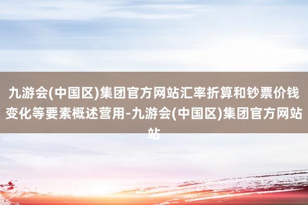 九游会(中国区)集团官方网站汇率折算和钞票价钱变化等要素概述营用-九游会(中国区)集团官方网站