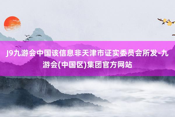 J9九游会中国该信息非天津市证实委员会所发-九游会(中国区)集团官方网站