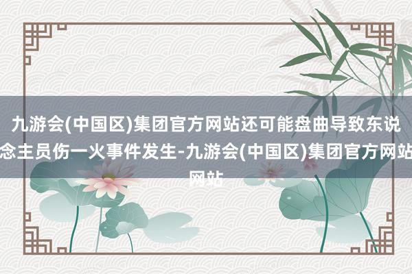 九游会(中国区)集团官方网站还可能盘曲导致东说念主员伤一火事件发生-九游会(中国区)集团官方网站