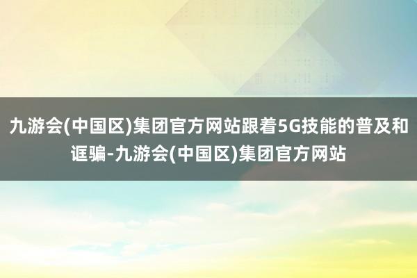 九游会(中国区)集团官方网站跟着5G技能的普及和诓骗-九游会(中国区)集团官方网站