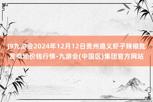 J9九游会2024年12月12日贵州遵义虾子辣椒批发商场价钱行情-九游会(中国区)集团官方网站