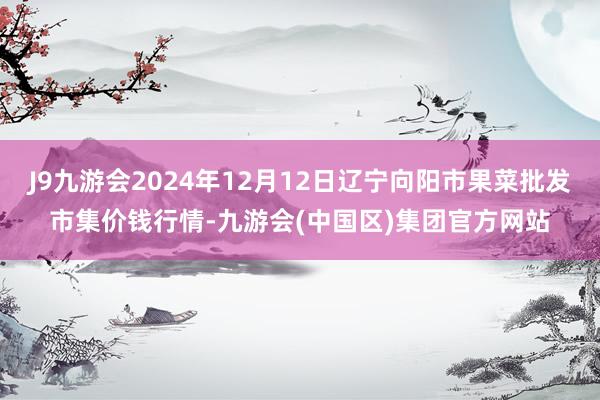 J9九游会2024年12月12日辽宁向阳市果菜批发市集价钱行情-九游会(中国区)集团官方网站