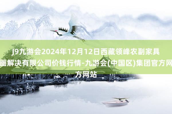 J9九游会2024年12月12日西藏领峰农副家具策画解决有限公司价钱行情-九游会(中国区)集团官方网站