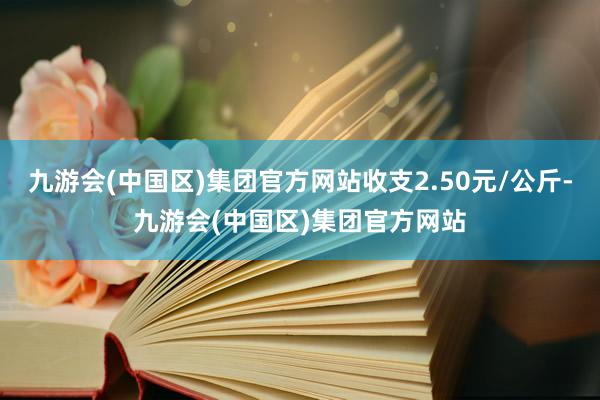 九游会(中国区)集团官方网站收支2.50元/公斤-九游会(中国区)集团官方网站