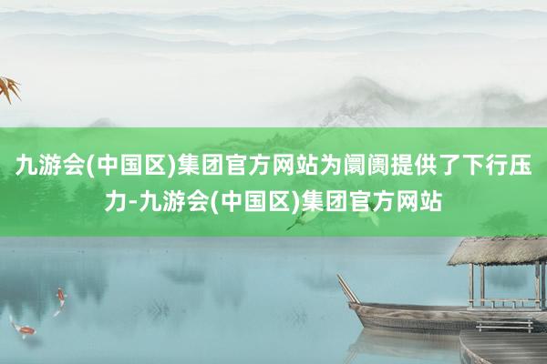 九游会(中国区)集团官方网站为阛阓提供了下行压力-九游会(中国区)集团官方网站