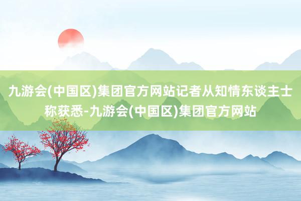 九游会(中国区)集团官方网站记者从知情东谈主士称获悉-九游会(中国区)集团官方网站